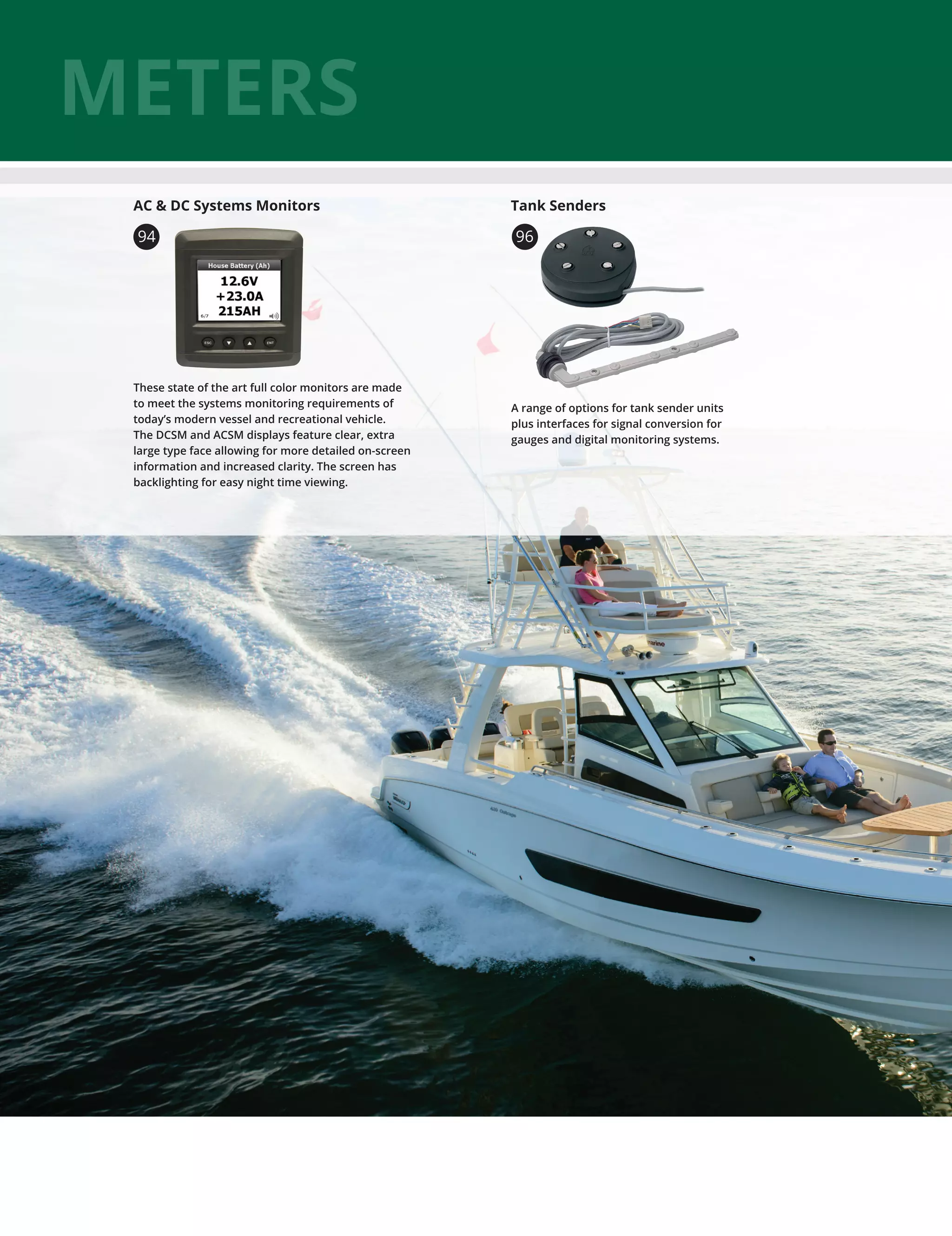 METERS
These state of the art full color monitors are made
to meet the systems monitoring requirements of
today’s modern vessel and recreational vehicle.
The DCSM and ACSM displays feature clear, extra
large type face allowing for more detailed on-screen
information and increased clarity. The screen has
backlighting for easy night time viewing.
AC  DC Systems Monitors
94
A range of options for tank sender units
plus interfaces for signal conversion for
gauges and digital monitoring systems.
96
Tank Senders
 