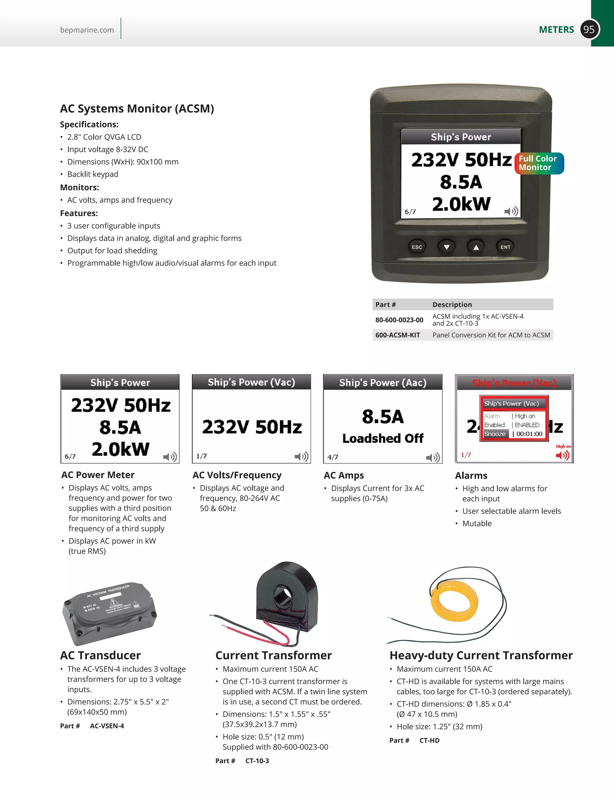 95METERSbepmarine.com
AC Power Meter
•	 Displays AC volts, amps
frequency and power for two
supplies with a third position
for monitoring AC volts and
frequency of a third supply
•	 Displays AC power in kW
(true RMS)
AC Volts/Frequency
•	 Displays AC voltage and
frequency, 80-264V AC
50  60Hz
AC Amps
•	 Displays Current for 3x AC
supplies (0-75A)
Alarms
•	 High and low alarms for
each input
•	 User selectable alarm levels
•	 Mutable
AC Transducer
•	 The AC-VSEN-4 includes 3 voltage
transformers for up to 3 voltage
inputs.
•	 Dimensions: 2.75 x 5.5 x 2
(69x140x50 mm)
Part # AC-VSEN-4
Heavy-duty Current Transformer
•	 Maximum current 150A AC
•	 CT-HD is available for systems with large mains
cables, too large for CT-10-3 (ordered separately).
•	 CT-HD dimensions: Ø 1.85 x 0.4
(Ø 47 x 10.5 mm)
•	 Hole size: 1.25 (32 mm)
Part # CT-HD
Current Transformer
•	 Maximum current 150A AC
•	 One CT-10-3 current transformer is
supplied with ACSM. If a twin line system
is in use, a second CT must be ordered.
•	 Dimensions: 1.5 x 1.55 x .55
(37.5x39.2x13.7 mm)
•	 Hole size: 0.5 (12 mm)
Supplied with 80-600-0023-00
Part # CT-10-3
Specifications:
•	 2.8 Color QVGA LCD
•	 Input voltage 8-32V DC
•	 Dimensions (WxH): 90x100 mm
•	 Backlit keypad
Monitors:
•	 AC volts, amps and frequency
Features:
•	 3 user configurable inputs
•	 Displays data in analog, digital and graphic forms
•	 Output for load shedding
•	 Programmable high/low audio/visual alarms for each input
AC Systems Monitor (ACSM)
Part # Description
80-600-0023-00
ACSM including 1x AC-VSEN-4
and 2x CT-10-3
600-ACSM-KIT Panel Conversion Kit for ACM to ACSM
Full Color
Monitor
 