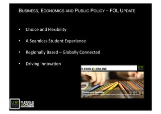 BUSINESS, ECONOMICS AND PUBLIC POLICY – FOL UPDATE


•    Choice	
  and	
  Flexibility	
  

•    A	
  Seamless	
  Student	
  Experience	
  

•    Regionally	
  Based	
  –	
  Globally	
  Connected	
  

•    Driving	
  InnovaAon	
  
 