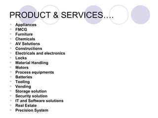 PRODUCT & SERVICES….
   Appliances
   FMCG
   Furniture
   Chemicals
   AV Solutions
   Constructions
   Electricals and electronics
   Locks
   Material Handling
   Motors
   Process equipments
   Batteries
   Tooling
   Vending
   Storage solution
   Security solution
   IT and Software solutions
   Real Estate
   Precision System
 