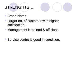 STRENGHTS….
 Brand Name.
 Larger no. of customer with higher
  satisfaction.
 Management is trained & efficient.


   Service centre is good in condition.
 