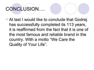 CONCLUSION….
   At last I would like to conclude that Godrej
    has successfully completed its 113 years,
    it is reaffirmed from the fact that it is one of
    the most famous and reliable brand in the
    country. With a motto “We Care the
    Quality of Your Life”.
 