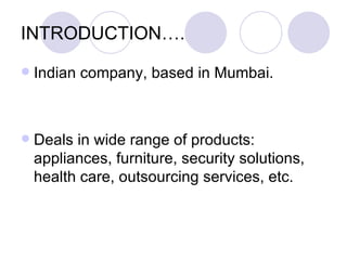 INTRODUCTION….
   Indian company, based in Mumbai.



   Deals in wide range of products:
    appliances, furniture, security solutions,
    health care, outsourcing services, etc.
 