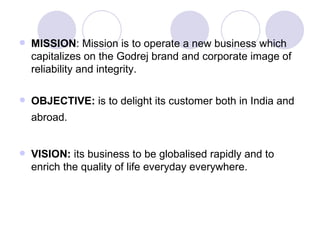    MISSION: Mission is to operate a new business which
    capitalizes on the Godrej brand and corporate image of
    reliability and integrity.

   OBJECTIVE: is to delight its customer both in India and
    abroad.


   VISION: its business to be globalised rapidly and to
    enrich the quality of life everyday everywhere.
 