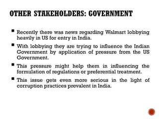 OTHER STAKEHOLDERS: GOVERNMENT

 Recently there was news regarding Walmart lobbying
  heavily in US for entry in India.
 With lobbying they are trying to influence the Indian
  Government by application of pressure from the US
  Government.
 This pressure might help them in influencing the
  formulation of regulations or preferential treatment.
 This issue gets even more serious in the light of
  corruption practices prevalent in India.
 