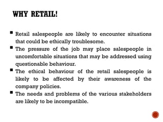 WHY RETAIL!

 Retail salespeople are likely to encounter situations
    that could be ethically troublesome.
   The pressure of the job may place salespeople in
    uncomfortable situations that may be addressed using
    questionable behaviour.
   The ethical behaviour of the retail salespeople is
    likely to be affected by their awareness of the
    company policies.
   The needs and problems of the various stakeholders
    are likely to be incompatible.
 
