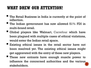 WHAT DREW OUR ATTENTION!
 The Retail Business in India is currently at the point of
  inflection.
 The Indian government has now allowed 51% FDI in
    multi-brand retail.
   Global players like Walmart, Carrefour which have
    been plagued with multiple cases of ethical violations,
    would enter the Indian retail space.
   Existing ethical issues in the retail sector have not
    been resolved yet. The existing ethical issues might
    get aggravated with the entry of these new players.
   These new entrants have enough muscle power to
    influence the concerned authorities and the various
    stakeholders.
 