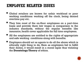 EMPLOYEE RELATED ISSUES
 Global retailers are known for unfair workload or poor
  working conditions: working off the clock, being denied
  overtime pay etc.
 They hire most of the on-floor employees on a part-time
  basis and provide them low wages in comparison to the
  industry standards, without the regular benefits like
  insurance, health cover applicable for full time employees.
 All the employees are entitled to the rights of appropriate
  and safe working conditions along with benefits.
 Employers should act as agents to do all the above which is
  ethically right thing to do. Here as employers fail to fulfill
  their duties, it would result in a moral lapse thus violating
  the Deontology Theory of ethics.
 