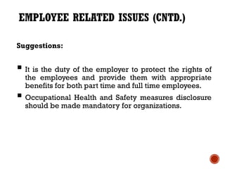 EMPLOYEE RELATED ISSUES (CNTD.)

Suggestions:


 It is the duty of the employer to protect the rights of
  the employees and provide them with appropriate
  benefits for both part time and full time employees.
 Occupational Health and Safety measures disclosure
  should be made mandatory for organizations.
 