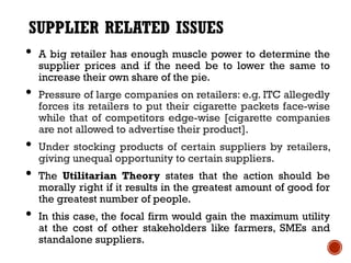 SUPPLIER RELATED ISSUES
• A big retailer has enough muscle power to determine the
    supplier prices and if the need be to lower the same to
    increase their own share of the pie.
•   Pressure of large companies on retailers: e.g. ITC allegedly
    forces its retailers to put their cigarette packets face-wise
    while that of competitors edge-wise [cigarette companies
    are not allowed to advertise their product].
•   Under stocking products of certain suppliers by retailers,
    giving unequal opportunity to certain suppliers.
•   The Utilitarian Theory states that the action should be
    morally right if it results in the greatest amount of good for
    the greatest number of people.
•   In this case, the focal firm would gain the maximum utility
    at the cost of other stakeholders like farmers, SMEs and
    standalone suppliers.
 