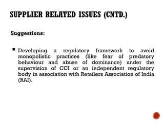 SUPPLIER RELATED ISSUES (CNTD.)

Suggestions:


 Developing   a regulatory framework to avoid
  monopolistic practices (like fear of predatory
  behaviour and abuse of dominance) under the
  supervision of CCI or an independent regulatory
  body in association with Retailers Association of India
  (RAI).
 