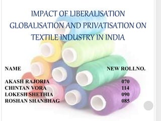 IMPACT OF LIBERALISATION 
GLOBALISATION AND PRIVATISATION ON 
TEXTILE INDUSTRY IN INDIA 
NAME NEW ROLLNO. 
AKASH RAJORIA 070 
CHINTAN VORA 114 
LOKESH SHETHIA 090 
ROSHAN SHANBHAG 085 
 