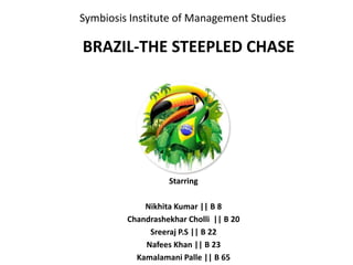 Symbiosis Institute of Management Studies
Starring
Nikhita Kumar || B 8
Chandrashekhar Cholli || B 20
Sreeraj P.S || B 22
Nafees Khan || B 23
Kamalamani Palle || B 65
BRAZIL-THE STEEPLED CHASE
 