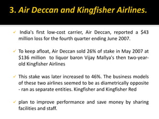  India's first low-cost carrier, Air Deccan, reported a $43
million loss for the fourth quarter ending June 2007.
 To keep afloat, Air Deccan sold 26% of stake in May 2007 at
$136 million to liquor baron Vijay Mallya's then two-year-
old Kingfisher Airlines
 This stake was later increased to 46%. The business models
of these two airlines seemed to be as diametrically opposite
- ran as separate entities. Kingfisher and Kingfisher Red
 plan to improve performance and save money by sharing
facilities and staff.
 