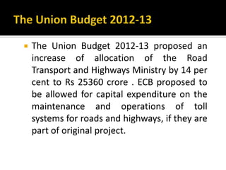  The Union Budget 2012-13 proposed an
increase of allocation of the Road
Transport and Highways Ministry by 14 per
cent to Rs 25360 crore . ECB proposed to
be allowed for capital expenditure on the
maintenance and operations of toll
systems for roads and highways, if they are
part of original project.
 