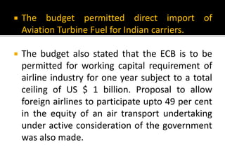  The budget permitted direct import of
Aviation Turbine Fuel for Indian carriers.
 The budget also stated that the ECB is to be
permitted for working capital requirement of
airline industry for one year subject to a total
ceiling of US $ 1 billion. Proposal to allow
foreign airlines to participate upto 49 per cent
in the equity of an air transport undertaking
under active consideration of the government
was also made.
 