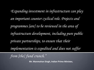 “Expanding investment in infrastructure can play
an important counter cyclical role. Projects and
programmes [are] to be reviewed in the area of
infrastructure development, including pure public
private partnerships, to ensure that their
implementation is expedited and does not suffer
from [the] fund crunch.”
Mr. Manmohan Singh, Indian Prime Minister,
 