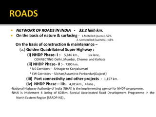  NETWORK OF ROADS IN INDIA - 33.2 lakh km.
 On the basis of nature & surfacing - 1.Metalled (pucca)- 57%
2. Unmetalled (kuchcha) -43%
On the basis of construction & maintenance –
(a.) Golden Quadrilateral Super Highway :
(i) NHDP Phase- I :- 5,846 km., six lane,
CONNECTING-Delhi ,Mumbai, Chennai and Kolkata
(ii) NHDP Phase- II :- 7300 km.
* NS Corridors – Srinagar to Kanyakumari
* EW Corridors – Silchar(Assam) to Porbandar(Gujarat)
(iii) Port connectivity and other projects - 1,157 km.
(iv) NHDP Phase – III:- 4,015km., 4 lane ,
-National Highway Authority of India (NHAI) is the implementing agency for NHDP programme.
-NHAI is implement 4 laning of 603km. Special Accelerated Road Development Programme in the
North Eastern Region (SARDP-NE) ,
 