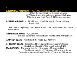 (b.) NATIONAL HIGHWAYS -- As on March 31,2006 - 65,569 km.
2% of the total length of the road network
CPWD constructs and maintains National Highways.
35%-single lane, 53%-2lane & 12%-4 lane or more.
(c.) STATE HIGHWAYS -- 1.28 lakh km. 97%of the length of state highway
is metalled.
The State Highways are constructed and maintained by State
Government.
(d.) DISTRICTS ROADS – 4,70,000 km.
Districts authorities constructs and maintain the District Roads
(e.) OTHER ROADS - mostly kuchcha roads, 26,50,000 km.
(f.) BORDER ROADS - Border Road Development Board , World’s highest
Roads from Manali (H.P.) to Leh of Ladakh (J&K)
ROAD DENSITY - The lowest density – 10 km.per 100 sq.km in J.&K.
The highest density – 375 km.per 100 sq.km. in Kerala
The national average of road density – 75 km. per 100 sq. km.
 
