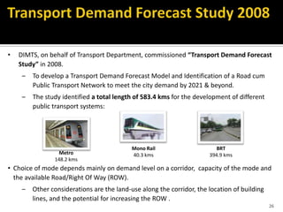 26
• DIMTS, on behalf of Transport Department, commissioned “Transport Demand Forecast
Study” in 2008.
– To develop a Transport Demand Forecast Model and Identification of a Road cum
Public Transport Network to meet the city demand by 2021 & beyond.
– The study identified a total length of 583.4 kms for the development of different
public transport systems:
• Choice of mode depends mainly on demand level on a corridor, capacity of the mode and
the available Road/Right Of Way (ROW).
– Other considerations are the land-use along the corridor, the location of building
lines, and the potential for increasing the ROW .
Metro
148.2 kms
BRT
394.9 kms
Mono Rail
40.3 kms
 