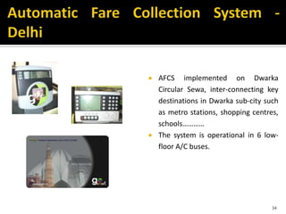  AFCS implemented on Dwarka
Circular Sewa, inter-connecting key
destinations in Dwarka sub-city such
as metro stations, shopping centres,
schools…………
 The system is operational in 6 low-
floor A/C buses.
34
 