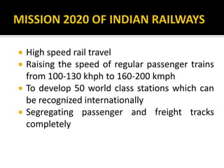  High speed rail travel
 Raising the speed of regular passenger trains
from 100-130 khph to 160-200 kmph
 To develop 50 world class stations which can
be recognized internationally
 Segregating passenger and freight tracks
completely
 