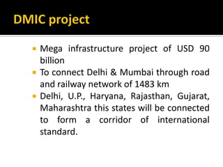  Mega infrastructure project of USD 90
billion
 To connect Delhi & Mumbai through road
and railway network of 1483 km
 Delhi, U.P., Haryana, Rajasthan, Gujarat,
Maharashtra this states will be connected
to form a corridor of international
standard.
 