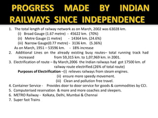 1. The total length of railway network as on March, 2002 was 63028 km.
(i) Broad Gauge (1.67 metre) - 45622 km. (70%)
(ii) Metre Gauge (1 metre) - 14364 km. (24.6%)
(iii) Narrow Gauge(0.77 metre) - 3136 km. (5.36%)
As on March, 1951 – 53596 km. - 18% increase
2. Additional Lines on the already existing busy routes– total running track had
increased from 59,315 km. to 1,07,969 km. in 2001.
3. Electrification of route – By March,2006 the Indian railways had got 17500 km. of
railway route electrified.(26% of total route)
Purposes of Electrification –(i) relieves railways from steam engines.
(ii) ensure more speedy movement.
(iii) Clean and pollution free travel.
4. Container Service - Provides door to door service for goods & commodities by CCI.
5. Computerised reservation & more and more coaches and sleepers.
6. METRO Railway - Kolkata, Delhi, Mumbai & Chennai
7. Super fast Trains
 
