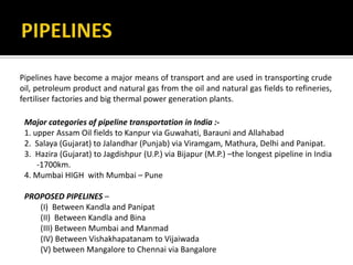 Pipelines have become a major means of transport and are used in transporting crude
oil, petroleum product and natural gas from the oil and natural gas fields to refineries,
fertiliser factories and big thermal power generation plants.
Major categories of pipeline transportation in India :-
1. upper Assam Oil fields to Kanpur via Guwahati, Barauni and Allahabad
2. Salaya (Gujarat) to Jalandhar (Punjab) via Viramgam, Mathura, Delhi and Panipat.
3. Hazira (Gujarat) to Jagdishpur (U.P.) via Bijapur (M.P.) –the longest pipeline in India
-1700km.
4. Mumbai HIGH with Mumbai – Pune
PROPOSED PIPELINES –
(I) Between Kandla and Panipat
(II) Between Kandla and Bina
(III) Between Mumbai and Manmad
(IV) Between Vishakhapatanam to Vijaiwada
(V) between Mangalore to Chennai via Bangalore
 