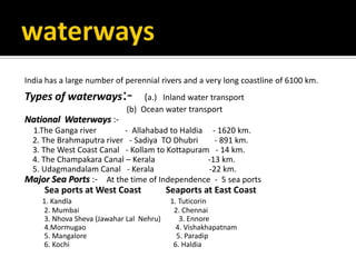 India has a large number of perennial rivers and a very long coastline of 6100 km.
Types of waterways:- (a.) Inland water transport
(b) Ocean water transport
National Waterways :-
1.The Ganga river - Allahabad to Haldia - 1620 km.
2. The Brahmaputra river - Sadiya TO Dhubri - 891 km.
3. The West Coast Canal - Kollam to Kottapuram - 14 km.
4. The Champakara Canal – Kerala -13 km.
5. Udagmandalam Canal - Kerala -22 km.
Major Sea Ports :- At the time of Independence - 5 sea ports
Sea ports at West Coast Seaports at East Coast
1. Kandla 1. Tuticorin
2. Mumbai 2. Chennai
3. Nhova Sheva (Jawahar Lal Nehru) 3. Ennore
4.Mormugao 4. Vishakhapatnam
5. Mangalore 5. Paradip
6. Kochi 6. Haldia
 