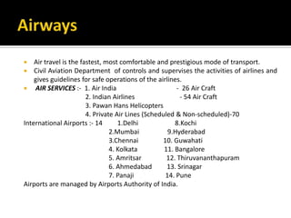  Air travel is the fastest, most comfortable and prestigious mode of transport.
 Civil Aviation Department of controls and supervises the activities of airlines and
gives guidelines for safe operations of the airlines.
 AIR SERVICES :- 1. Air India - 26 Air Craft
2. Indian Airlines - 54 Air Craft
3. Pawan Hans Helicopters
4. Private Air Lines (Scheduled & Non-scheduled)-70
International Airports :- 14 1.Delhi 8.Kochi
2.Mumbai 9.Hyderabad
3.Chennai 10. Guwahati
4. Kolkata 11. Bangalore
5. Amritsar 12. Thiruvananthapuram
6. Ahmedabad 13. Srinagar
7. Panaji 14. Pune
Airports are managed by Airports Authority of India.
 