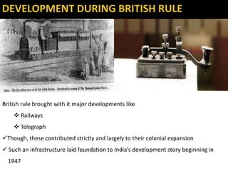 British rule brought with it major developments like
 Railways
 Telegraph
Though, these contributed strictly and largely to their colonial expansion
 Such an infrastructure laid foundation to India’s development story beginning in
1947
 