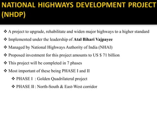  A project to upgrade, rehabilitate and widen major highways to a higher standard
 Implemented under the leadership of Atal Bihari Vajpayee
 Managed by National Highways Authority of India (NHAI)
 Proposed investment for this project amounts to US $ 71 billion
 This project will be completed in 7 phases
 Most important of these being PHASE I and II
 PHASE I : Golden Quadrilateral project
 PHASE II : North-South & East-West corridor
 