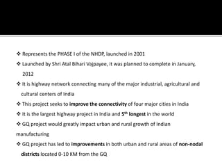  Represents the PHASE I of the NHDP, launched in 2001
 Launched by Shri Atal Bihari Vajpayee, it was planned to complete in January,
2012
 It is highway network connecting many of the major industrial, agricultural and
cultural centers of India
 This project seeks to improve the connectivity of four major cities in India
 It is the largest highway project in India and 5th longest in the world
 GQ project would greatly impact urban and rural growth of Indian
manufacturing
 GQ project has led to improvements in both urban and rural areas of non-nodal
districts located 0-10 KM from the GQ
 