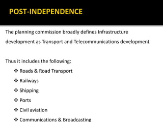The planning commission broadly defines Infrastructure
development as Transport and Telecommunications development
Thus it includes the following:
 Roads & Road Transport
 Railways
 Shipping
 Ports
 Civil aviation
 Communications & Broadcasting
 
