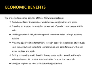 The projected economic benefits of these highway projects are:
 Establishing faster transport networks between major cities and ports
 Providing an impetus to smoother movement of products and people within
India
 Enabling industrial and job development in smaller towns through access to
markets
 Providing opportunities for farmers, through better transportation of products
from the agricultural hinterland to major cities and ports for export, through
lesser wastage and spoils
 Driving economic growth directly, through construction as well as through
indirect demand for cement, steel and other construction materials
 Giving an impetus to Truck transport throughout India
 