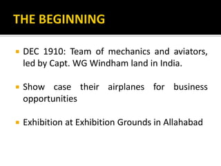  DEC 1910: Team of mechanics and aviators,
led by Capt. WG Windham land in India.
 Show case their airplanes for business
opportunities
 Exhibition at Exhibition Grounds in Allahabad
 