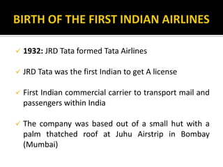  1932: JRD Tata formed Tata Airlines
 JRD Tata was the first Indian to get A license
 First Indian commercial carrier to transport mail and
passengers within India
 The company was based out of a small hut with a
palm thatched roof at Juhu Airstrip in Bombay
(Mumbai)
 