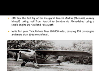  JRD flew the first leg of the inaugural Karachi-Madras (Chennai) journey
himself, taking mail from Karachi to Bombay via Ahmedabad using a
single-engine De Havilland Puss Moth
 In its first year, Tata Airlines flew 160,000 miles, carrying 155 passengers
and more than 10 tonnes of mail.
 