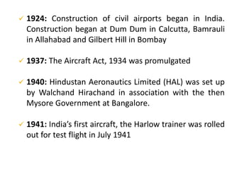  1924: Construction of civil airports began in India.
Construction began at Dum Dum in Calcutta, Bamrauli
in Allahabad and Gilbert Hill in Bombay
 1937: The Aircraft Act, 1934 was promulgated
 1940: Hindustan Aeronautics Limited (HAL) was set up
by Walchand Hirachand in association with the then
Mysore Government at Bangalore.
 1941: India’s first aircraft, the Harlow trainer was rolled
out for test flight in July 1941
 