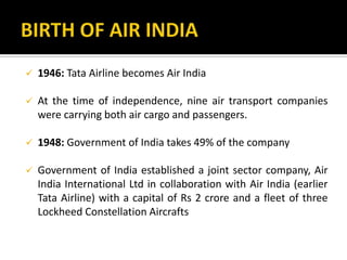  1946: Tata Airline becomes Air India
 At the time of independence, nine air transport companies
were carrying both air cargo and passengers.
 1948: Government of India takes 49% of the company
 Government of India established a joint sector company, Air
India International Ltd in collaboration with Air India (earlier
Tata Airline) with a capital of Rs 2 crore and a fleet of three
Lockheed Constellation Aircrafts
 
