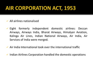  All airlines nationalised
 Eight formerly independent domestic airlines: Deccan
Airways, Airways India, Bharat Airways, Himalyan Aviation,
Kalinga Air Lines, Indian National Airways, Air India, Air
Services of India were merged.
 Air India International took over the international traffic
 Indian Airlines Corporation handled the domestic operations
 