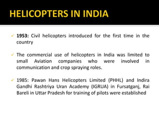  1953: Civil helicopters introduced for the first time in the
country
 The commercial use of helicopters in India was limited to
small Aviation companies who were involved in
communication and crop spraying roles.
 1985: Pawan Hans Helicopters Limited (PHHL) and Indira
Gandhi Rashtriya Uran Academy (IGRUA) in Fursatganj, Rai
Bareli in Uttar Pradesh for training of pilots were established
 