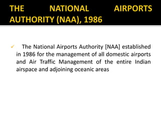  The National Airports Authority [NAA] established
in 1986 for the management of all domestic airports
and Air Traffic Management of the entire Indian
airspace and adjoining oceanic areas
 