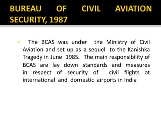  The BCAS was under the Ministry of Civil
Aviation and set up as a sequel to the Kanishka
Tragedy in June 1985. The main responsibility of
BCAS are lay down standards and measures
in respect of security of civil flights at
international and domestic airports in India
 