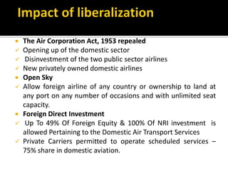  The Air Corporation Act, 1953 repealed
 Opening up of the domestic sector
 Disinvestment of the two public sector airlines
 New privately owned domestic airlines
 Open Sky
 Allow foreign airline of any country or ownership to land at
any port on any number of occasions and with unlimited seat
capacity.
 Foreign Direct Investment
 Up To 49% Of Foreign Equity & 100% Of NRI investment is
allowed Pertaining to the Domestic Air Transport Services
 Private Carriers permitted to operate scheduled services –
75% share in domestic aviation.
 