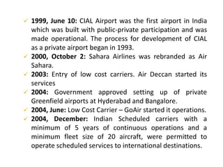  1999, June 10: CIAL Airport was the first airport in India
which was built with public-private participation and was
made operational. The process for development of CIAL
as a private airport began in 1993.
 2000, October 2: Sahara Airlines was rebranded as Air
Sahara.
 2003: Entry of low cost carriers. Air Deccan started its
services
 2004: Government approved setting up of private
Greenfield airports at Hyderabad and Bangalore.
 2004, June: Low Cost Carrier – GoAir started it operations.
 2004, December: Indian Scheduled carriers with a
minimum of 5 years of continuous operations and a
minimum fleet size of 20 aircraft, were permitted to
operate scheduled services to international destinations.
 