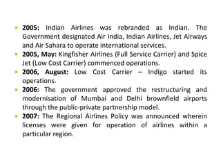  2005: Indian Airlines was rebranded as Indian. The
Government designated Air India, Indian Airlines, Jet Airways
and Air Sahara to operate international services.
 2005, May: Kingfisher Airlines (Full Service Carrier) and Spice
Jet (Low Cost Carrier) commenced operations.
 2006, August: Low Cost Carrier – Indigo started its
operations.
 2006: The government approved the restructuring and
modernisation of Mumbai and Delhi brownfield airports
through the public-private partnership model.
 2007: The Regional Airlines Policy was announced wherein
licenses were given for operation of airlines within a
particular region.
 
