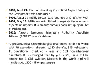  2008, April 24: The path breaking Greenfield Airport Policy of
the Government was announced.
 2008, August: Simplify Deccan was renamed as Kingfisher Red.
 2009, May 12: AERA was established to regulate the economic
aspects of airports. It is an autonomous body set up by an Act
of Parliament.
 2010: Airport Economic Regulatory Authority Appellate
Tribunal (AERAAT) was established.
 At present, India is the 9th largest aviation market in the world
with 90 operational airports, 1,180 aircrafts, 303 helicopters,
11 operational scheduled airlines and 133 non-scheduled
operators. It is envisaged that by year 2020, India will be
among top 3 Civil Aviation Markets in the world and will
handle about 300 million passengers.
 