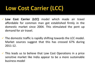  Low Cost Carrier (LCC) model which made air travel
affordable for common man got established firmly in the
domestic market since 2004. This stimulated the pent up
demand for air travel.
 The domestic traffic is rapidly shifting towards the LCC model.
Market sources suggest that this has crossed 67% during
2011-12.
 This leads us to believe that Low Cost Operations in a price
sensitive market like India appear to be a more sustainable
business model
 